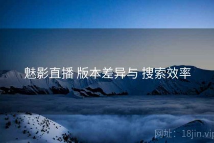 魅影直播 版本差异与 搜索效率