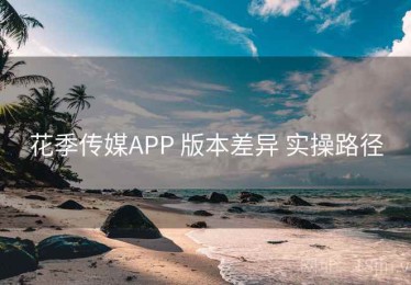 花季传媒APP 版本差异 实操路径