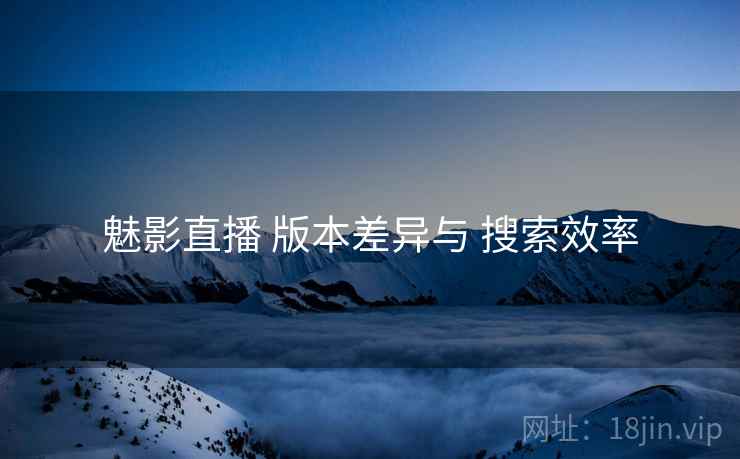 魅影直播 版本差异与 搜索效率