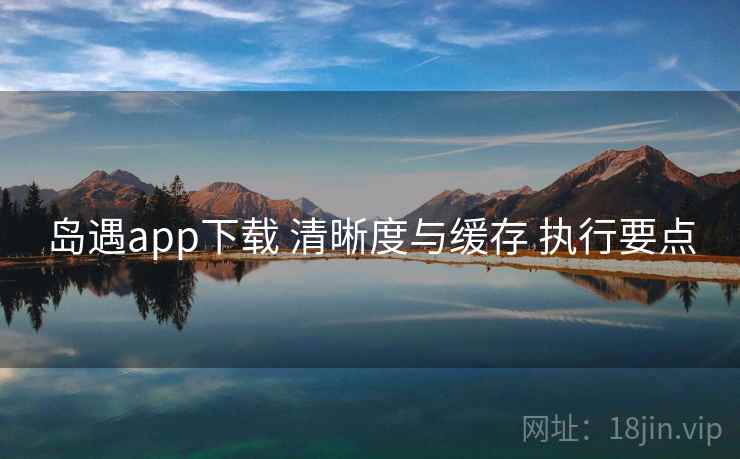 岛遇app下载 清晰度与缓存 执行要点 岛遇app下载 清晰度与缓存 执行要点